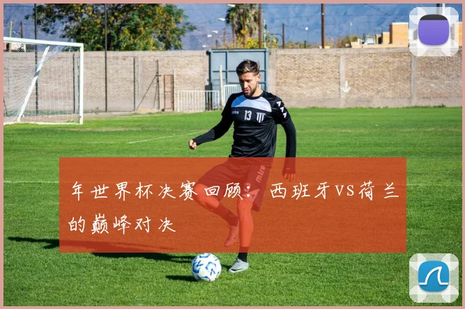 年世界杯决赛回顾:西班牙vs荷兰的巅峰对决