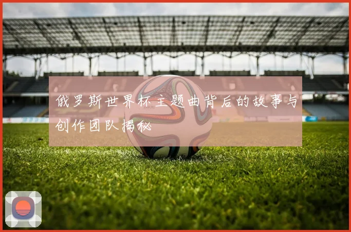 俄罗斯世界杯主题曲背后的故事与创作团队揭秘