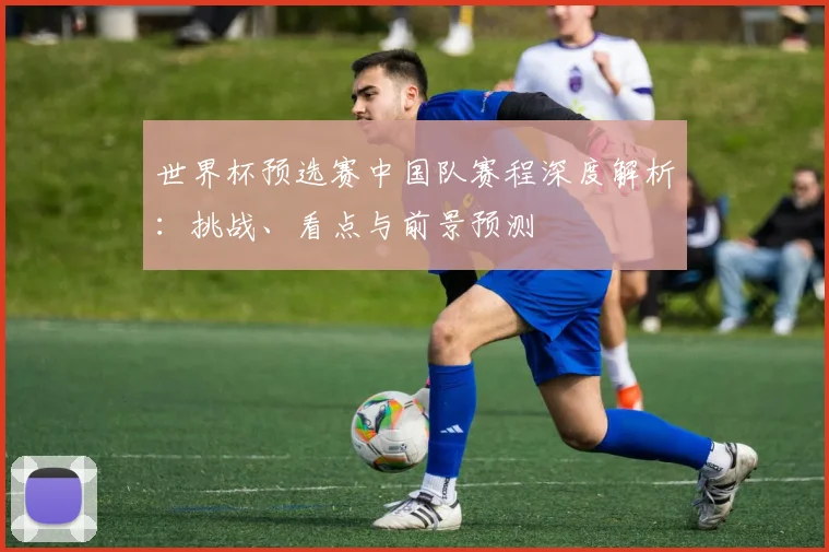 世界杯预选赛中国队赛程深度解析：挑战、看点与前景预测