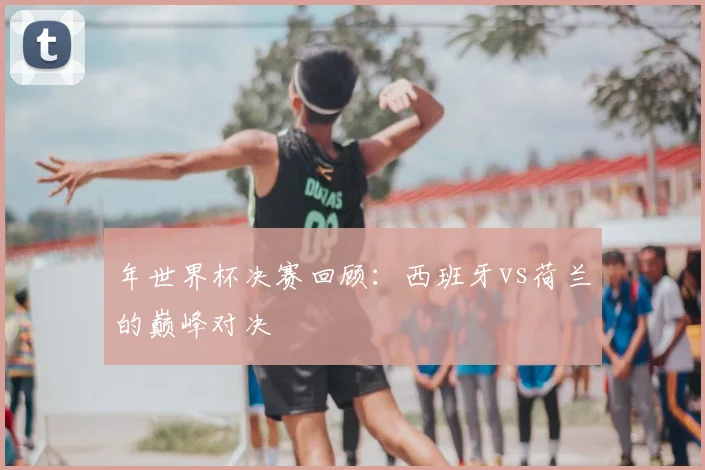 年世界杯决赛回顾：西班牙vs荷兰的巅峰对决