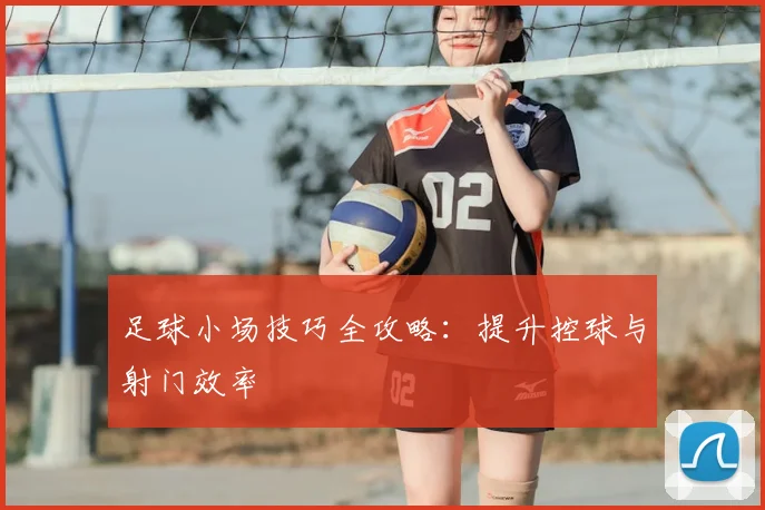 足球小场技巧全攻略：提升控球与射门效率