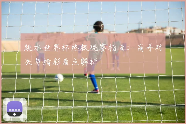 跳水世界杯终极观赛指南：高手对决与精彩看点解析